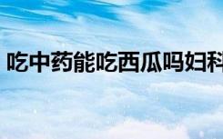 吃中药能吃西瓜吗妇科（吃中药能吃西瓜吗）
