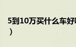 5到10万买什么车好呢（5到10万买什么车好）