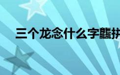 三个龙念什么字龘拼音（三个龙念什么）