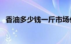 香油多少钱一斤市场价（香油多少钱一斤）