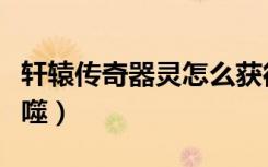 轩辕传奇器灵怎么获得（轩辕传奇器灵怎么吞噬）