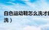 白色运动鞋怎么洗才能洗白（白色运动鞋怎么洗）