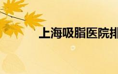 上海吸脂医院排名（上海吸脂）
