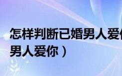 怎样判断已婚男人爱你的表现（怎样判断已婚男人爱你）