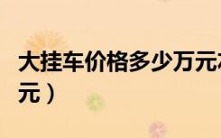 大挂车价格多少万元左右（大挂车价格多少万元）