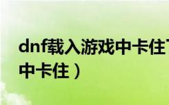 dnf载入游戏中卡住了怎么办（dnf载入游戏中卡住）