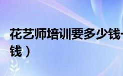 花艺师培训要多少钱一年（花艺师培训要多少钱）