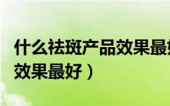 什么祛斑产品效果最好口碑好（什么祛斑产品效果最好）