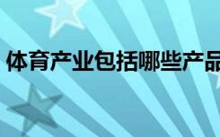 体育产业包括哪些产品（体育产业包括哪些）
