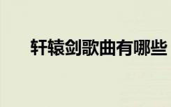 轩辕剑歌曲有哪些（轩辕剑所有歌曲）