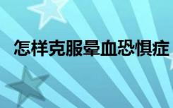 怎样克服晕血恐惧症（晕血是怎么造成的）