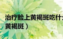 治疗脸上黄褐斑吃什么药最好最快（治疗脸部黄褐斑）