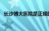 长沙博大医院是正规的吗（长沙博大医院）