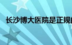 长沙博大医院是正规的吗（长沙博大医院）