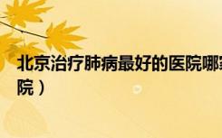 北京治疗肺病最好的医院哪家最好（北京治疗肺病最好的医院）
