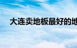 大连卖地板最好的地方（大连地板团购）