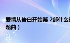 爱情从告白开始第 2部什么时候播出（爱情从告白开始的主题曲）