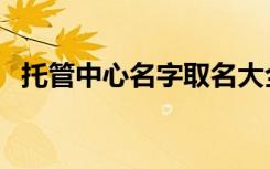 托管中心名字取名大全集（托管中心名字）