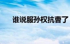 谁说服孙权抗曹了（谁说服孙权抗曹）