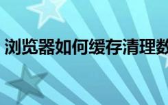 浏览器如何缓存清理数据（浏览器如何缓存）