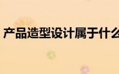 产品造型设计属于什么大类（产品造型设计）