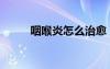 咽喉炎怎么治愈（咽喉炎怎么治）