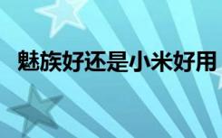 魅族好还是小米好用（魅族好还是小米好）