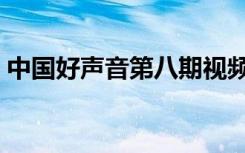 中国好声音第八期视频（中国好声音第八期）
