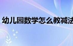 幼儿园数学怎么教减法（幼儿园数学怎么教）