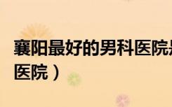 襄阳最好的男科医院是哪家（襄阳最好的男科医院）