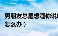 男朋友总是想睡你说明什么（男朋友老是想做怎么办）