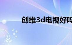 创维3d电视好吗（创维3d电视）