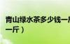 青山绿水茶多少钱一斤啊（青山绿水茶多少钱一斤）