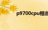 p9700cpu相当于i几（p970）