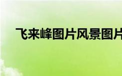 飞来峰图片风景图片全景（飞来峰图片）