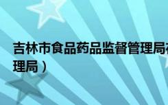 吉林市食品药品监督管理局在哪里（吉林市食品药品监督管理局）