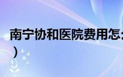 南宁协和医院费用怎么样（南宁协和医院怎样）