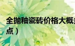 全抛釉瓷砖价格大概多钱（全抛釉瓷砖的优缺点）