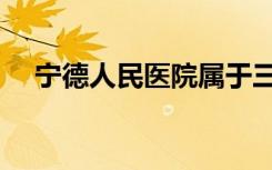 宁德人民医院属于三甲医院吗（宁德人）