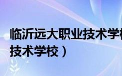 临沂远大职业技术学校国防班（临沂远大职业技术学校）