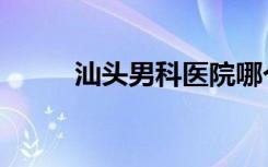 汕头男科医院哪个好（汕头男科）