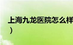 上海九龙医院怎么样?（上海九龙医院好不好）