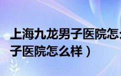 上海九龙男子医院怎么样行不行（上海九龙男子医院怎么样）