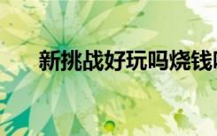新挑战好玩吗烧钱吗（新挑战好玩吗）