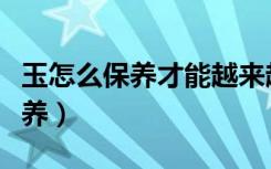 玉怎么保养才能越来越亮越来越润（玉怎么保养）