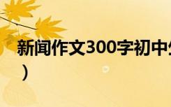 新闻作文300字初中生（新闻作文300字初中）