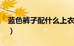 蓝色裤子配什么上衣?（蓝色裤子配什么上衣）