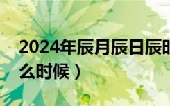 2024年辰月辰日辰时是什么时候（辰时是什么时候）