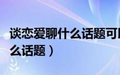 谈恋爱聊什么话题可以增进感情（谈恋爱聊什么话题）