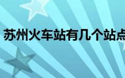 苏州火车站有几个站点（苏州火车站有几个）